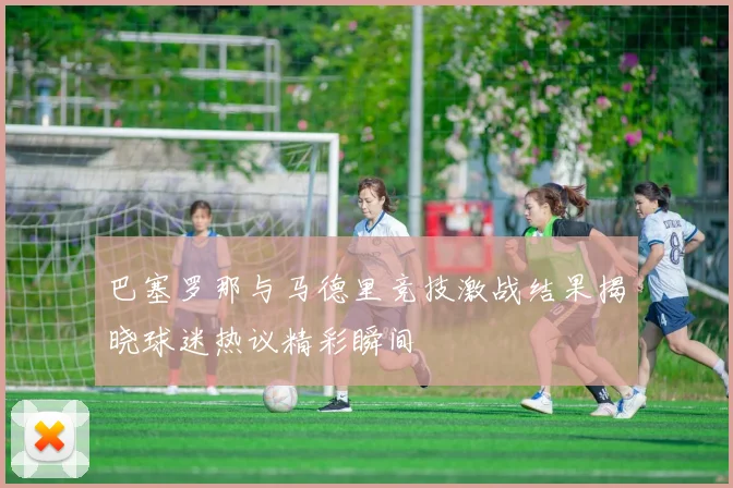 巴塞罗那与马德里竞技激战结果揭晓球迷热议精彩瞬间