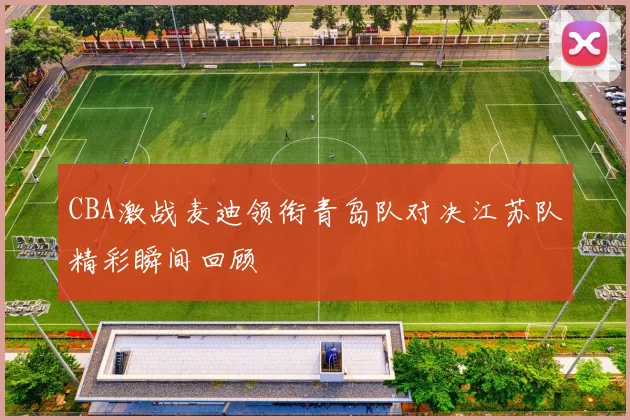 CBA激战麦迪领衔青岛队对决江苏队精彩瞬间回顾