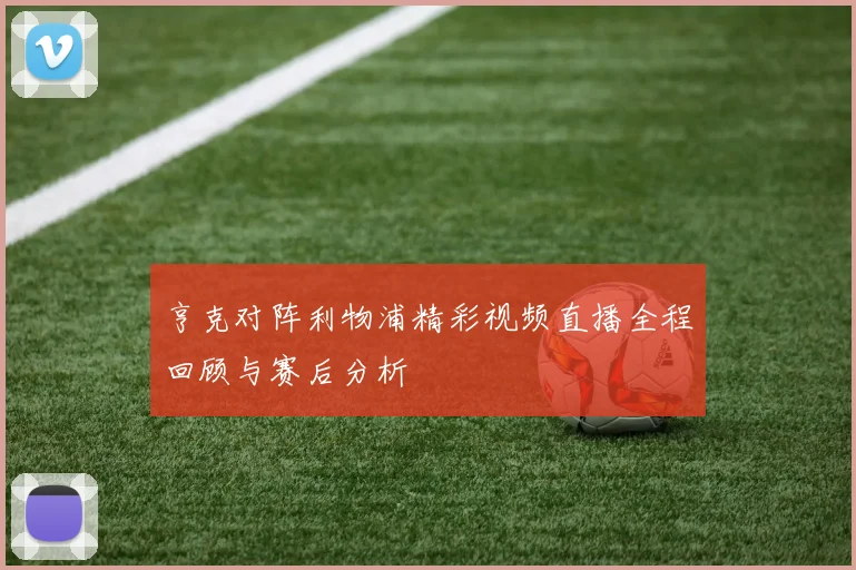 亨克对阵利物浦精彩视频直播全程回顾与赛后分析