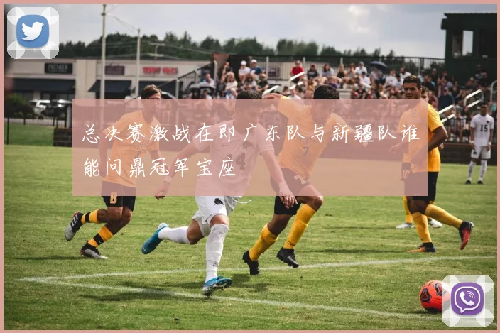 总决赛激战在即广东队与新疆队谁能问鼎冠军宝座