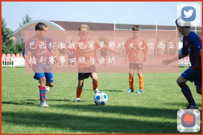 巴西杯激战巴塞罗那对决巴伦西亚精彩赛事回顾与分析