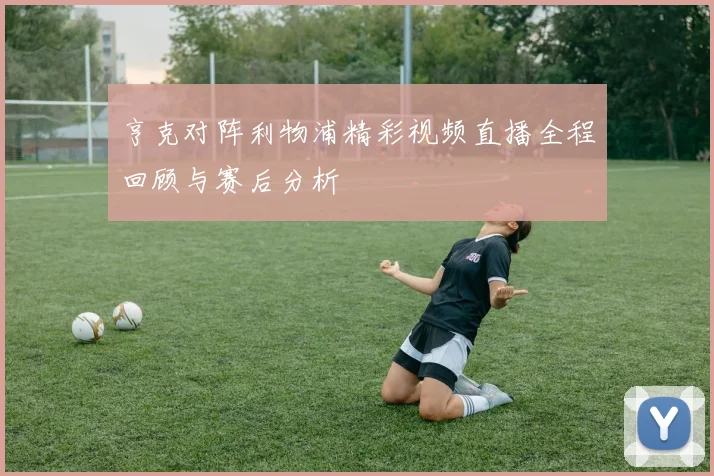 亨克对阵利物浦精彩视频直播全程回顾与赛后分析