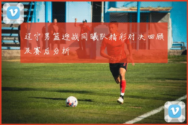 辽宁男篮迎战同曦队精彩对决回顾及赛后分析