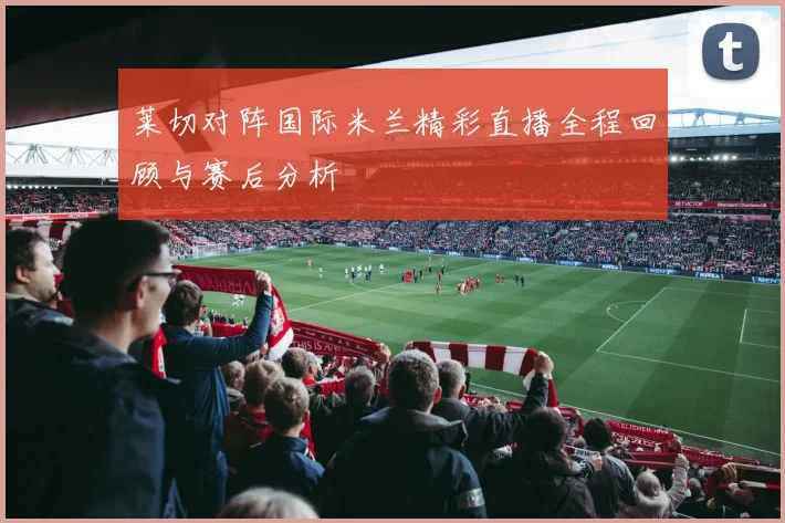 莱切对阵国际米兰精彩直播全程回顾与赛后分析